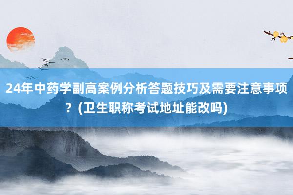 24年中药学副高案例分析答题技巧及需要注意事项？(卫生职称考试地址能改吗)