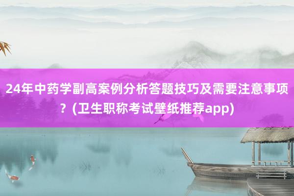 24年中药学副高案例分析答题技巧及需要注意事项？(卫生职称考试壁纸推荐app)