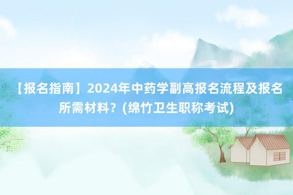 【报名指南】2024年中药学副高报名流程及报名所需材料？(绵竹卫生职称考试)
