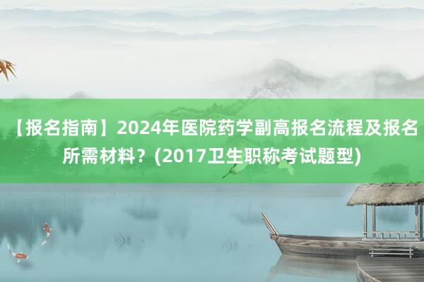 【报名指南】2024年医院药学副高报名流程及报名所需材料？(2017卫生职称考试题型)