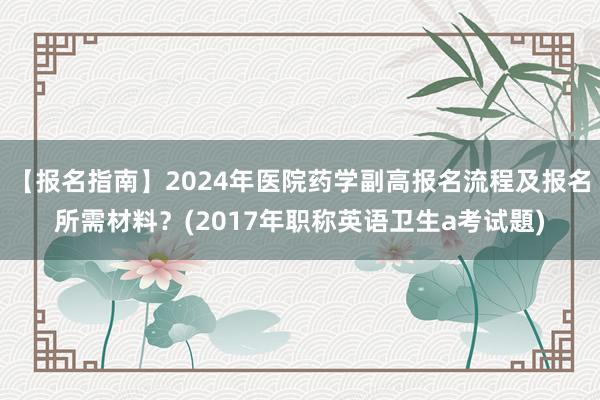 【报名指南】2024年医院药学副高报名流程及报名所需材料？(2017年职称英语卫生a考试題)
