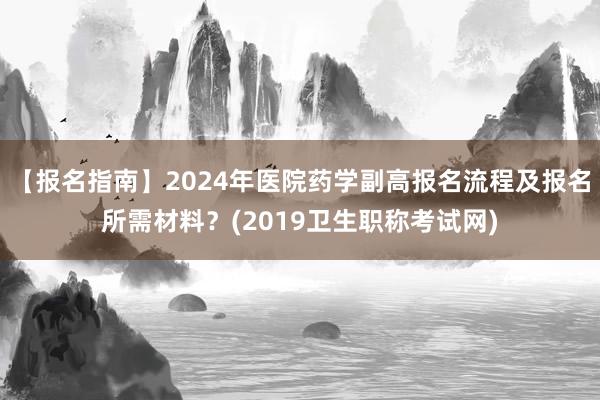 【报名指南】2024年医院药学副高报名流程及报名所需材料？(2019卫生职称考试网)