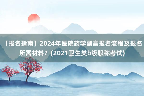 【报名指南】2024年医院药学副高报名流程及报名所需材料？(2021卫生类b级职称考试)