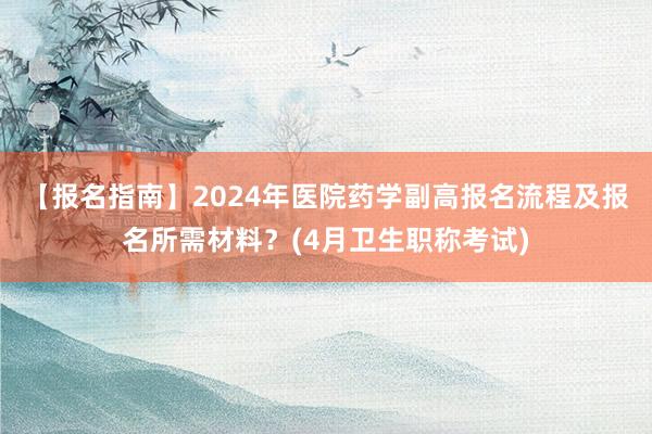 【报名指南】2024年医院药学副高报名流程及报名所需材料？(4月卫生职称考试)