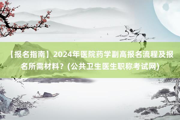 【报名指南】2024年医院药学副高报名流程及报名所需材料？(公共卫生医生职称考试网)