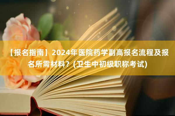 【报名指南】2024年医院药学副高报名流程及报名所需材料？(卫生中初级职称考试)