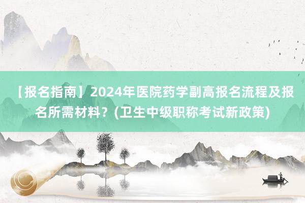 【报名指南】2024年医院药学副高报名流程及报名所需材料？(卫生中级职称考试新政策)