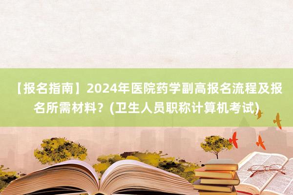 【报名指南】2024年医院药学副高报名流程及报名所需材料？(卫生人员职称计算机考试)