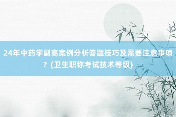 24年中药学副高案例分析答题技巧及需要注意事项？(卫生职称考试技术等级)