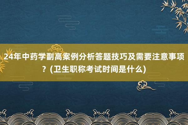 24年中药学副高案例分析答题技巧及需要注意事项？(卫生职称考试时间是什么)