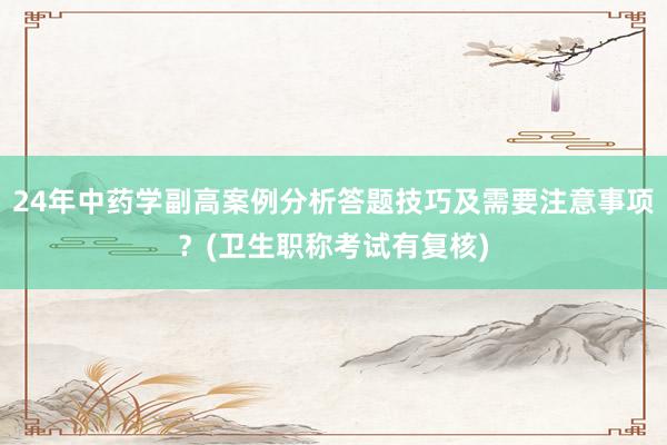 24年中药学副高案例分析答题技巧及需要注意事项？(卫生职称考试有复核)