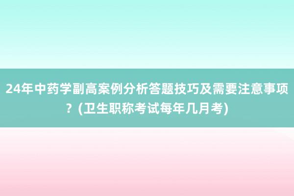 24年中药学副高案例分析答题技巧及需要注意事项？(卫生职称考试每年几月考)