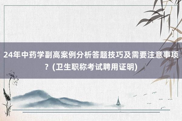 24年中药学副高案例分析答题技巧及需要注意事项？(卫生职称考试聘用证明)