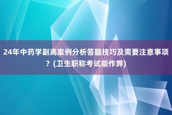 24年中药学副高案例分析答题技巧及需要注意事项？(卫生职称考试能作弊)