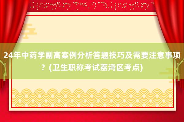 24年中药学副高案例分析答题技巧及需要注意事项？(卫生职称考试荔湾区考点)