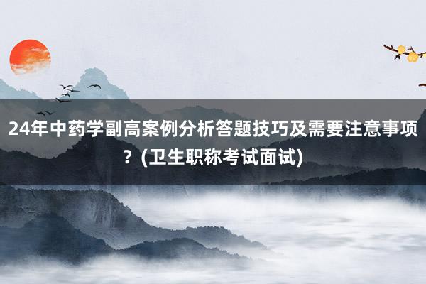 24年中药学副高案例分析答题技巧及需要注意事项？(卫生职称考试面试)