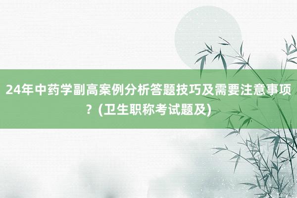 24年中药学副高案例分析答题技巧及需要注意事项？(卫生职称考试题及)