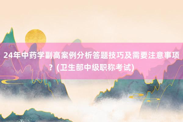 24年中药学副高案例分析答题技巧及需要注意事项？(卫生部中级职称考试)