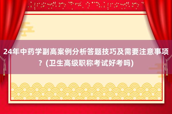 24年中药学副高案例分析答题技巧及需要注意事项？(卫生高级职称考试好考吗)