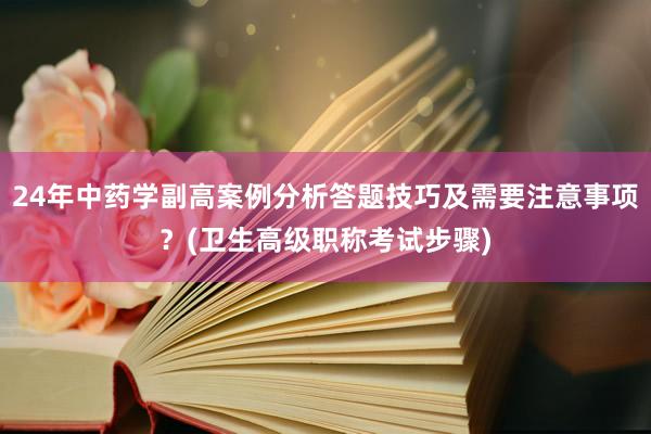 24年中药学副高案例分析答题技巧及需要注意事项？(卫生高级职称考试步骤)