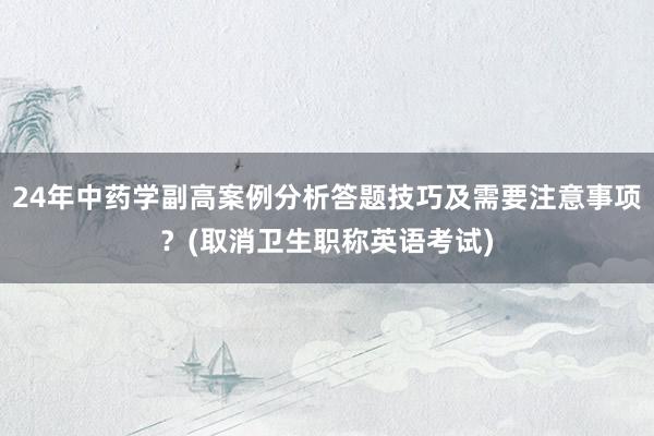 24年中药学副高案例分析答题技巧及需要注意事项？(取消卫生职称英语考试)