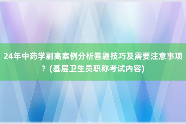 24年中药学副高案例分析答题技巧及需要注意事项？(基层卫生员职称考试内容)