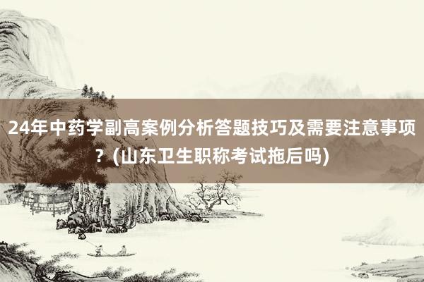 24年中药学副高案例分析答题技巧及需要注意事项？(山东卫生职称考试拖后吗)