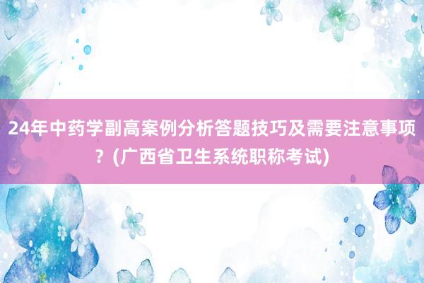 24年中药学副高案例分析答题技巧及需要注意事项？(广西省卫生系统职称考试)
