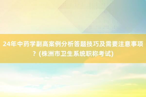 24年中药学副高案例分析答题技巧及需要注意事项？(株洲市卫生系统职称考试)