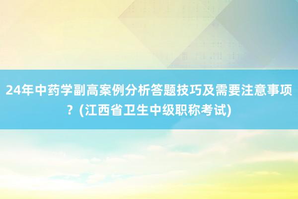 24年中药学副高案例分析答题技巧及需要注意事项？(江西省卫生中级职称考试)