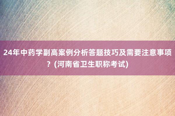 24年中药学副高案例分析答题技巧及需要注意事项？(河南省卫生职称考试)