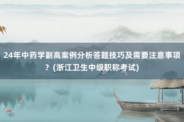 24年中药学副高案例分析答题技巧及需要注意事项？(浙江卫生中级职称考试)