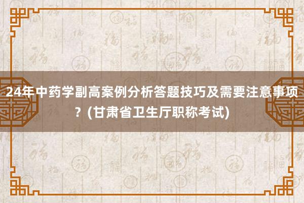24年中药学副高案例分析答题技巧及需要注意事项？(甘肃省卫生厅职称考试)
