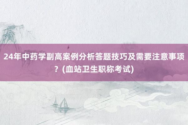 24年中药学副高案例分析答题技巧及需要注意事项？(血站卫生职称考试)