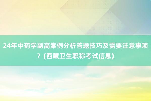 24年中药学副高案例分析答题技巧及需要注意事项？(西藏卫生职称考试信息)