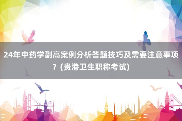 24年中药学副高案例分析答题技巧及需要注意事项？(贵港卫生职称考试)