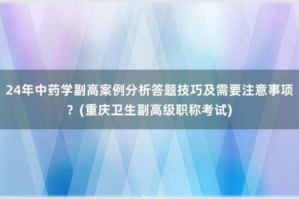 24年中药学副高案例分析答题技巧及需要注意事项？(重庆卫生副高级职称考试)