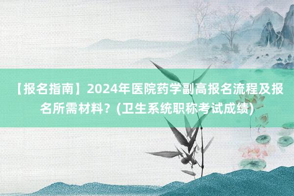 【报名指南】2024年医院药学副高报名流程及报名所需材料？(卫生系统职称考试成绩)