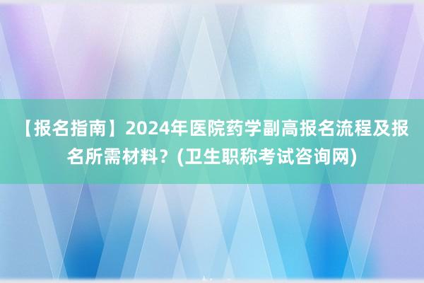 【报名指南】2024年医院药学副高报名流程及报名所需材料？(卫生职称考试咨询网)