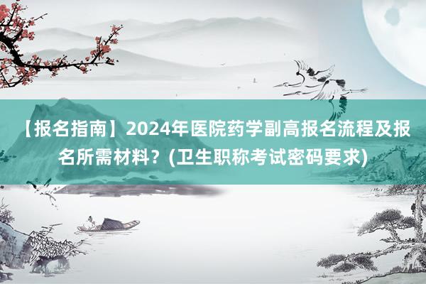 【报名指南】2024年医院药学副高报名流程及报名所需材料？(卫生职称考试密码要求)