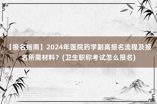 【报名指南】2024年医院药学副高报名流程及报名所需材料？(卫生职称考试怎么报名)