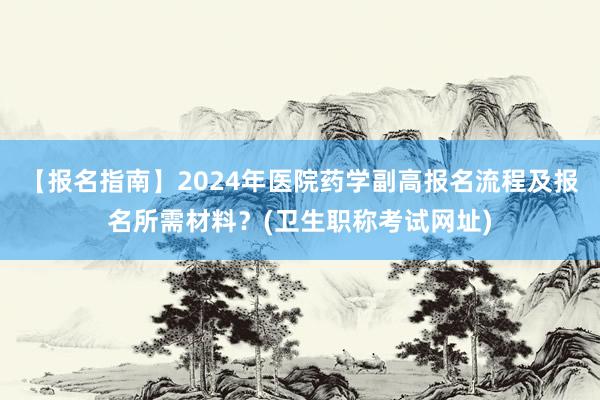 【报名指南】2024年医院药学副高报名流程及报名所需材料？(卫生职称考试网址)