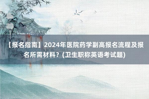【报名指南】2024年医院药学副高报名流程及报名所需材料？(卫生职称英语考试题)