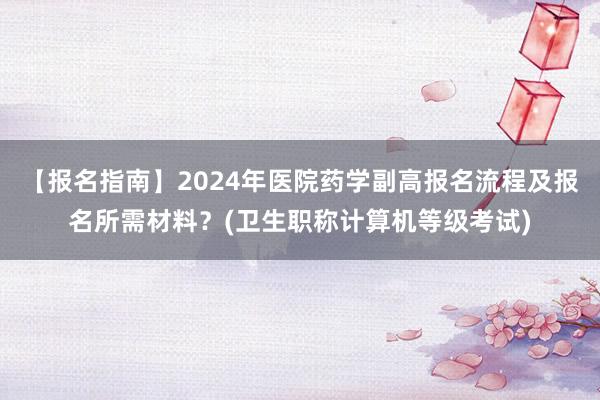 【报名指南】2024年医院药学副高报名流程及报名所需材料？(卫生职称计算机等级考试)