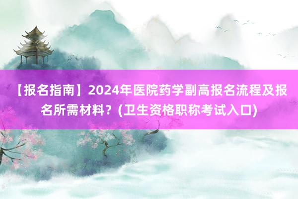 【报名指南】2024年医院药学副高报名流程及报名所需材料？(卫生资格职称考试入口)