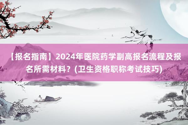 【报名指南】2024年医院药学副高报名流程及报名所需材料？(卫生资格职称考试技巧)