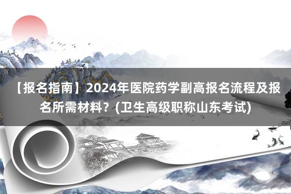 【报名指南】2024年医院药学副高报名流程及报名所需材料？(卫生高级职称山东考试)