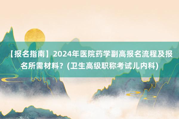 【报名指南】2024年医院药学副高报名流程及报名所需材料？(卫生高级职称考试儿内科)