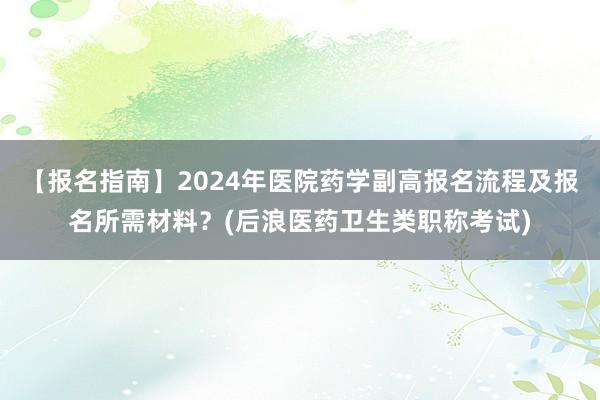 【报名指南】2024年医院药学副高报名流程及报名所需材料？(后浪医药卫生类职称考试)