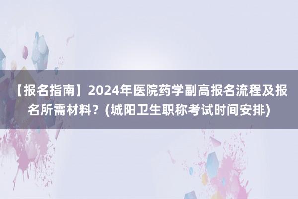 【报名指南】2024年医院药学副高报名流程及报名所需材料？(城阳卫生职称考试时间安排)
